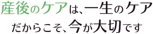 産後のケアは、一生のケア だからこそ、今が大切です