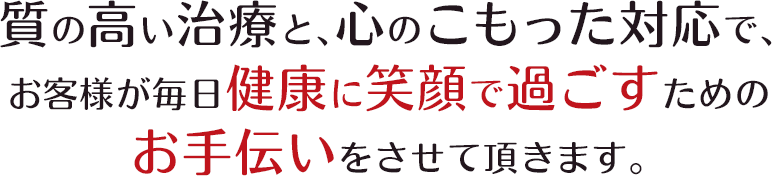 質の高い治療と、心のこもった対応で、お客様が毎日健康に笑顔で過ごすためのお手伝いをさせて頂きます。