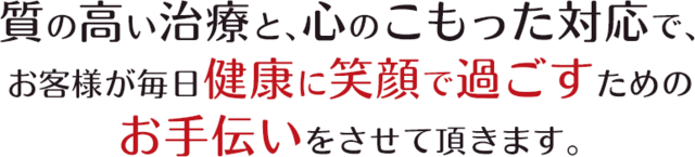 質の高い治療と、心のこもった対応で、お客様が毎日健康に笑顔で過ごすためのお手伝いをさせて頂きます。